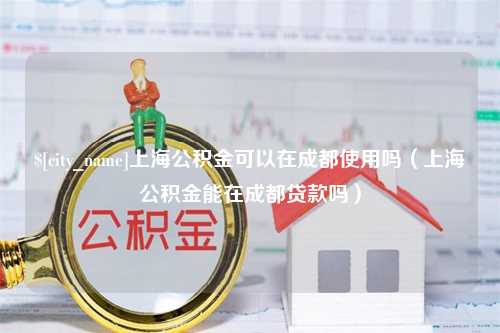 邵阳县上海公积金可以在成都使用吗（上海公积金能在成都贷款吗）