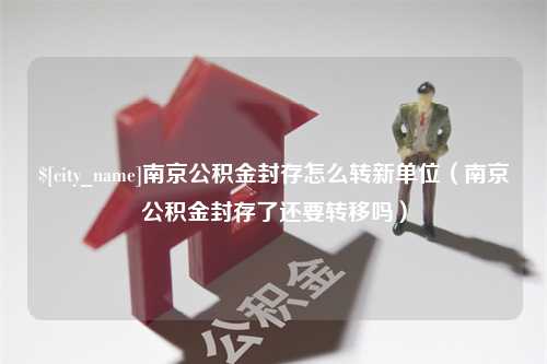 邵阳县南京公积金封存怎么转新单位（南京公积金封存了还要转移吗）